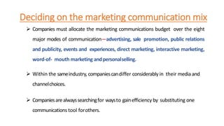 Deciding on the marketing communication mix
 Companies must allocate the marketing communications budget over the eight
major modes of communication—advertising, sale promotion, public relations
and publicity, events and experiences, direct marketing, interactive marketing,
word-of- mouth marketing andpersonalselling.
 Within the sameindustry, companiescandiffer considerablyin their mediaand
channelchoices.
 Companiesarealwayssearchingfor waysto gainefficiency by substituting one
communications tool forothers.
 