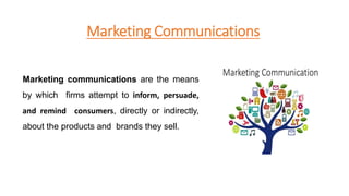 Marketing Communications
Marketing communications are the means
by which firms attempt to inform, persuade,
and remind consumers, directly or indirectly,
about the products and brands they sell.
 