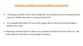 Changing marketing communications environment
 Technology and other factors have change the way consumers process communications,
and even whether they choose to process them at all
 It is estimated that India will soon be the largest direct to home television broadcast
market in the world
 Marketing communications is almost every medium and form have been on the rise, and
some consumers feel they are increasingly in massive.
 