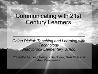 Communicating with 21st Century Learners Going Digital: Teaching and Learning with Technology Shadybrook Elementary School Presented by: Leah Grasty, Lisa Gurley, Gale Kelly and Amy Zarachowicz 
