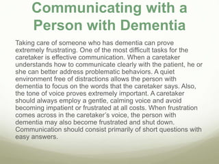 Communicating with a
Person with Dementia
Taking care of someone who has dementia can prove
extremely frustrating. One of the most difficult tasks for the
caretaker is effective communication. When a caretaker
understands how to communicate clearly with the patient, he or
she can better address problematic behaviors. A quiet
environment free of distractions allows the person with
dementia to focus on the words that the caretaker says. Also,
the tone of voice proves extremely important. A caretaker
should always employ a gentle, calming voice and avoid
becoming impatient or frustrated at all costs. When frustration
comes across in the caretaker’s voice, the person with
dementia may also become frustrated and shut down.
Communication should consist primarily of short questions with
easy answers.
 