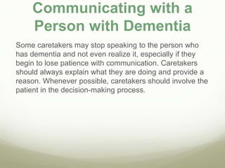 Communicating with a
Person with Dementia
Some caretakers may stop speaking to the person who
has dementia and not even realize it, especially if they
begin to lose patience with communication. Caretakers
should always explain what they are doing and provide a
reason. Whenever possible, caretakers should involve the
patient in the decision-making process.
 