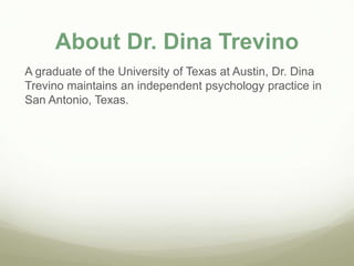 About Dr. Dina Trevino
A graduate of the University of Texas at Austin, Dr. Dina
Trevino maintains an independent psychology practice in
San Antonio, Texas.
 