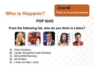 Clue #2
                                      There is no wrong answer
Who is Hispanic?
                       POP QUIZ
 From the following list, who do you think is Latino?




 A)   Only Christina
 B)   Lynda, Knowshon and Christina
 C)   All but Mitt Romney
 D)   All of them
 E)   I have no idea / none
 