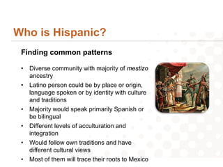 Who is Hispanic?
 Finding common patterns

 • Diverse community with majority of mestizo
   ancestry
 • Latino person could be by place or origin,
   language spoken or by identity with culture
   and traditions
 • Majority would speak primarily Spanish or
   be bilingual
 • Different levels of acculturation and
   integration
 • Would follow own traditions and have
   different cultural views
 • Most of them will trace their roots to Mexico
 