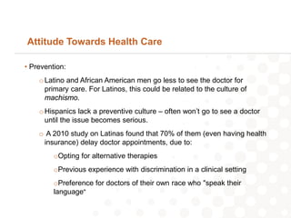 Attitude Towards Health Care

• Prevention:
    o Latino and African American men go less to see the doctor for
      primary care. For Latinos, this could be related to the culture of
      machismo.
    o Hispanics lack a preventive culture – often won’t go to see a doctor
      until the issue becomes serious.
    o A 2010 study on Latinas found that 70% of them (even having health
     insurance) delay doctor appointments, due to:
         oOpting for alternative therapies
         oPrevious experience with discrimination in a clinical setting
         oPreference for doctors of their own race who "speak their
         language"
 