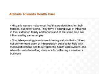 Attitude Towards Health Care


• Hispanic women make most health care decisions for their
families, but never alone. They have a strong level of influence
in their extended family and friends and at the same time are
influenced by same people
• Spanish-speaking parents would rely greatly in their children
not only for translation or interpretation but also for help with
medical directions and to navigate the health care system, and
when it comes to making decisions for selecting a service or
business
 