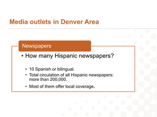 Media outlets in Denver Area


   Newspapers
   • How many Hispanic newspapers?

    • 10 Spanish or bilingual.
    • Total circulation of all Hispanic newspapers:
      more than 200,000.
    • Most of them offer local coverage.
 