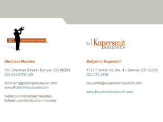 Abraham Morales                         Benjamin Kupersmit

770 Sherman Street • Denver, CO 80203   1752 Franklin St. Ste. 4 • Denver, CO 80218
303.892.9100 x29                        303.378.5856

abraham@publicpersuasion.com            benjamin@kupersmitresearch.com
www.PublicPersuasion.com
                                        www.Kupersmitresearch.com
twitter.com/abraham1morales
linkedin.com/in/abrahammorales
 