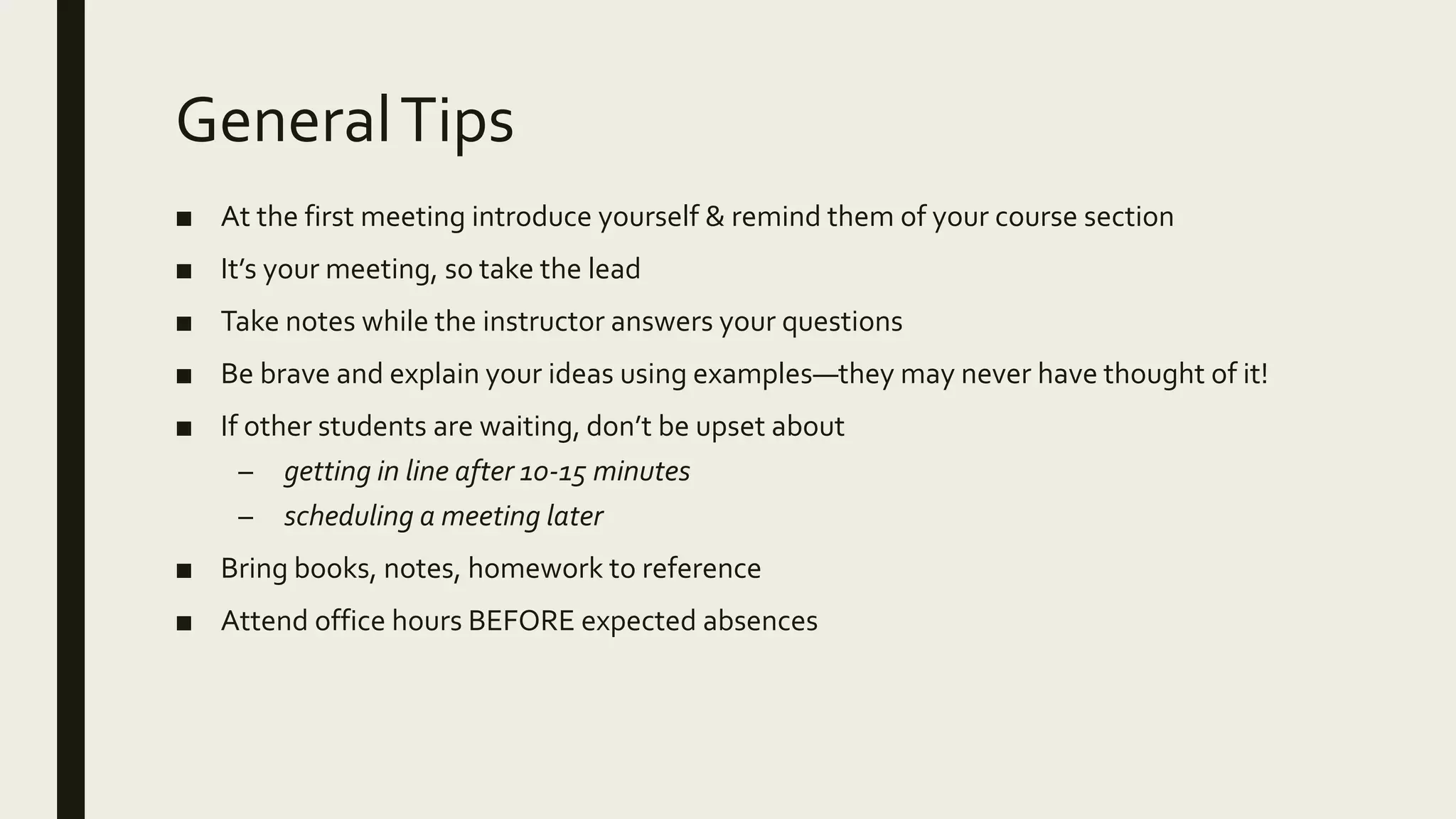 GeneralTips
■ At the first meeting introduce yourself & remind them of your course section
■ It’s your meeting, so take the lead
■ Take notes while the instructor answers your questions
■ Be brave and explain your ideas using examples—they may never have thought of it!
■ If other students are waiting, don’t be upset about
– getting in line after 10-15 minutes
– scheduling a meeting later
■ Bring books, notes, homework to reference
■ Attend office hours BEFORE expected absences
 