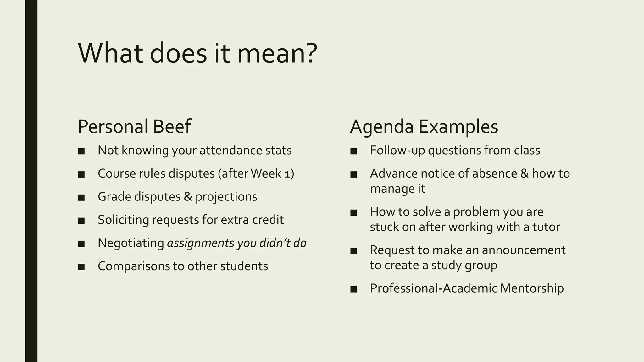 What does it mean?
Personal Beef
■ Not knowing your attendance stats
■ Course rules disputes (afterWeek 1)
■ Grade disputes & projections
■ Soliciting requests for extra credit
■ Negotiating assignments you didn’t do
■ Comparisons to other students
Agenda Examples
■ Follow-up questions from class
■ Advance notice of absence & how to
manage it
■ How to solve a problem you are
stuck on after working with a tutor
■ Request to make an announcement
to create a study group
■ Professional-Academic Mentorship
 