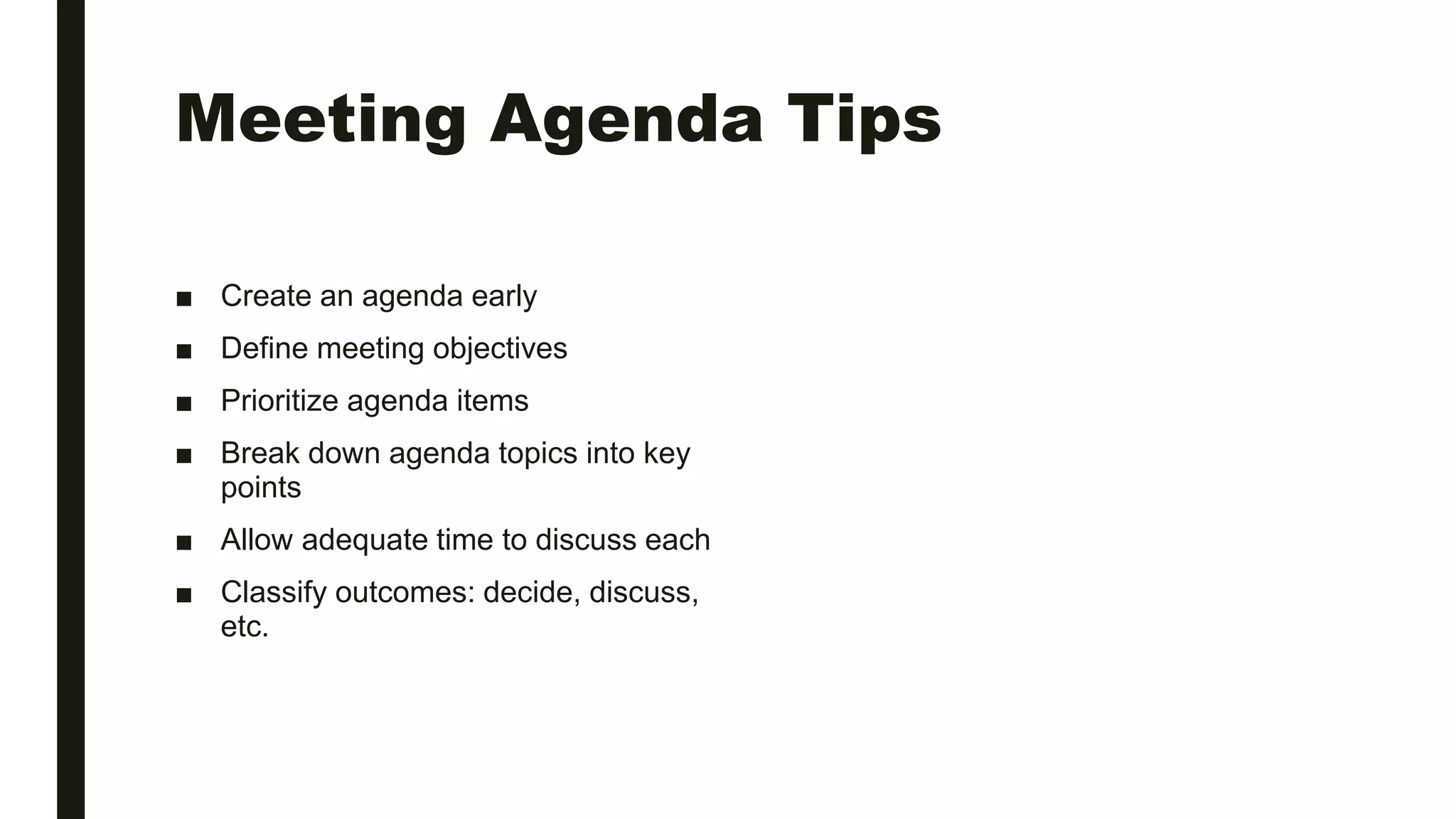 Meeting Agenda Tips
■ Create an agenda early
■ Define meeting objectives
■ Prioritize agenda items
■ Break down agenda topics into key
points
■ Allow adequate time to discuss each
■ Classify outcomes: decide, discuss,
etc.
 