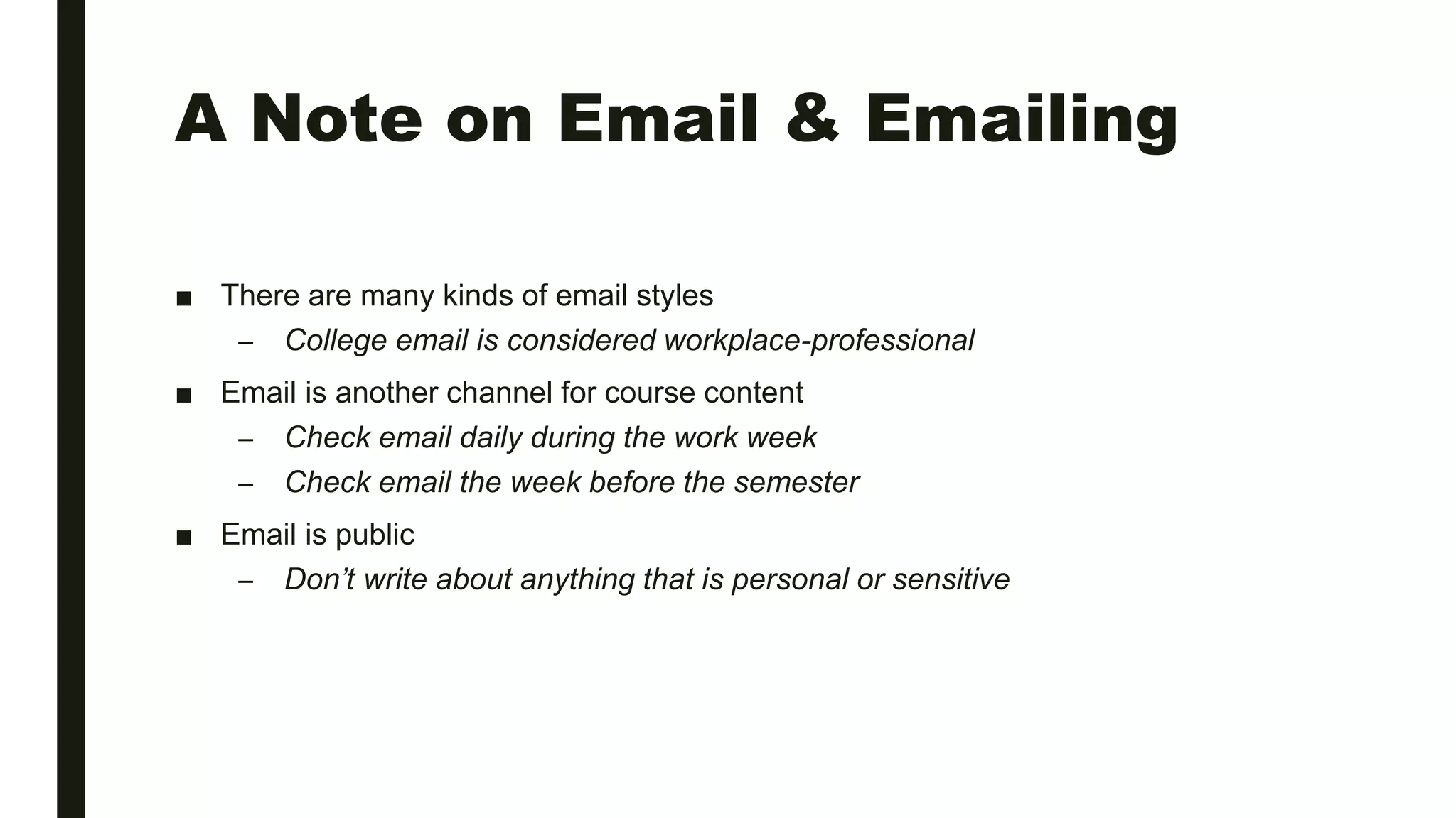 A Note on Email & Emailing
■ There are many kinds of email styles
– College email is considered workplace-professional
■ Email is another channel for course content
– Check email daily during the work week
– Check email the week before the semester
■ Email is public
– Don’t write about anything that is personal or sensitive
 