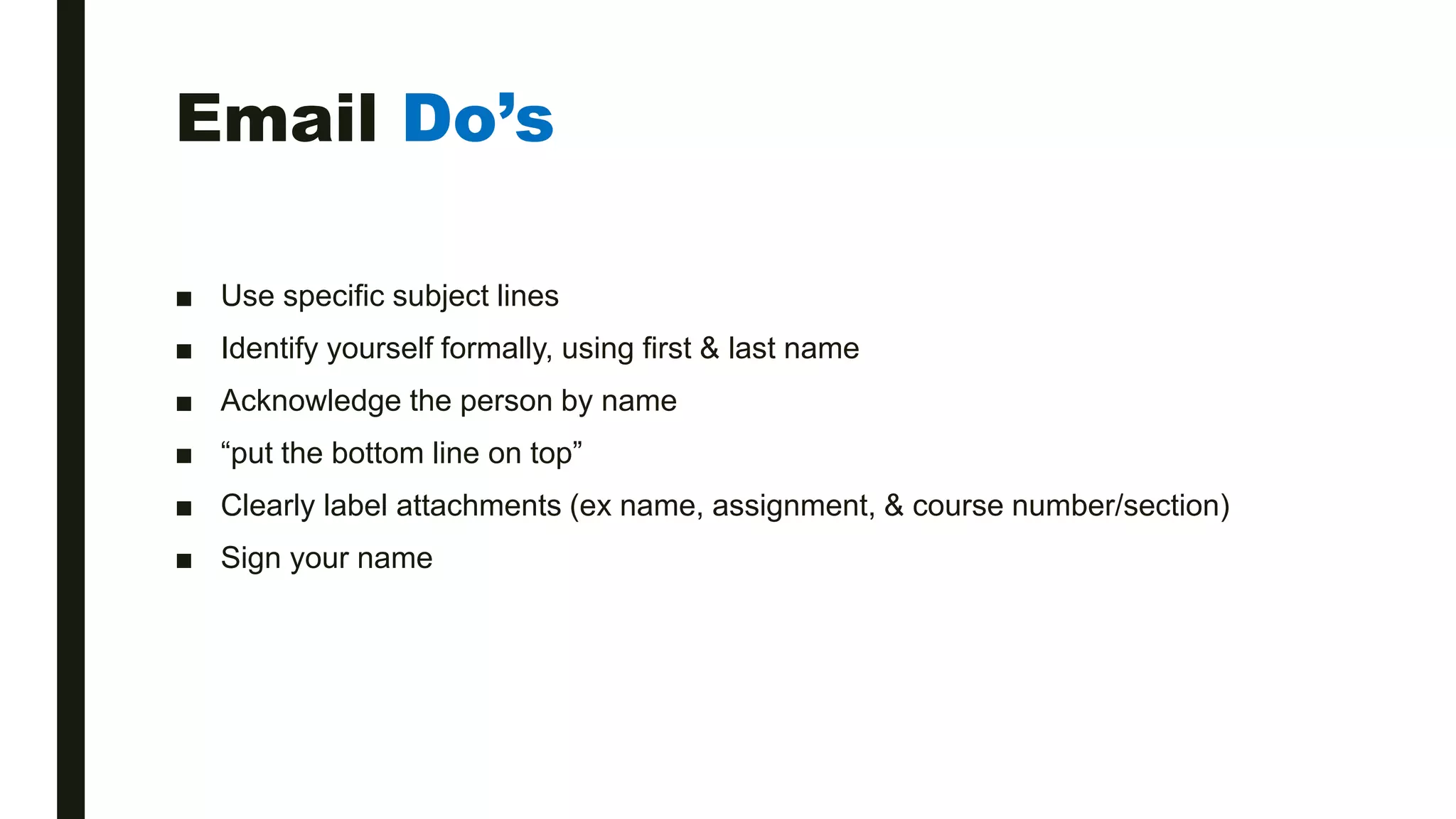 Email Do’s
■ Use specific subject lines
■ Identify yourself formally, using first & last name
■ Acknowledge the person by name
■ “put the bottom line on top”
■ Clearly label attachments (ex name, assignment, & course number/section)
■ Sign your name
 