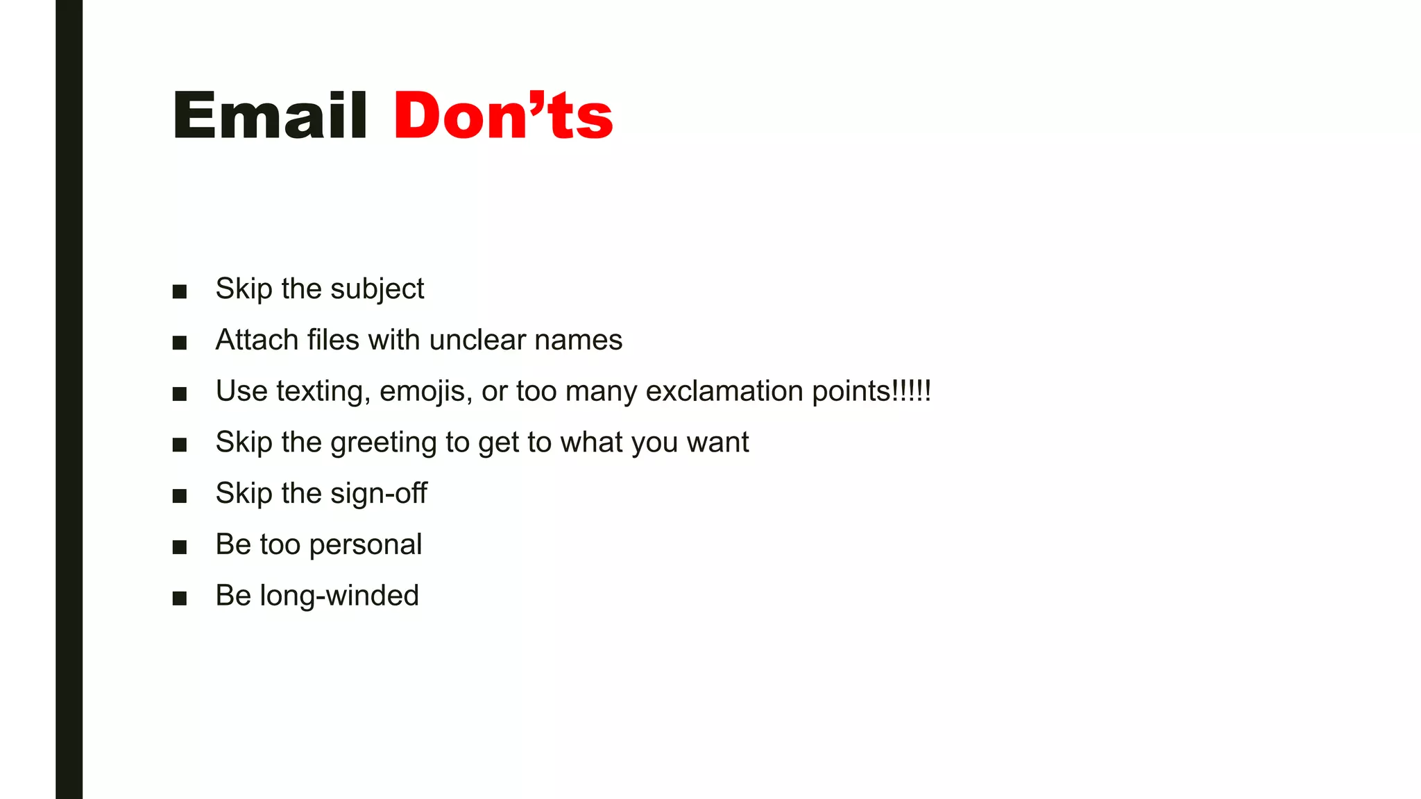 Email Don’ts
■ Skip the subject
■ Attach files with unclear names
■ Use texting, emojis, or too many exclamation points!!!!!
■ Skip the greeting to get to what you want
■ Skip the sign-off
■ Be too personal
■ Be long-winded
 