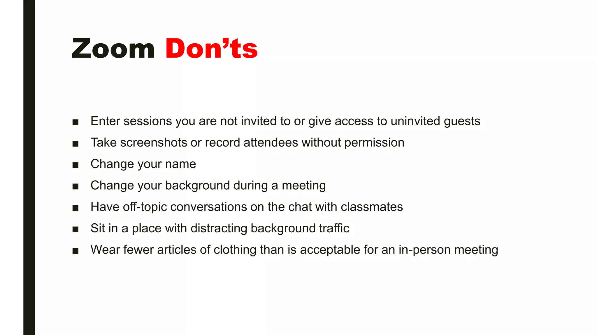 Zoom Don’ts
■ Enter sessions you are not invited to or give access to uninvited guests
■ Take screenshots or record attendees without permission
■ Change your name
■ Change your background during a meeting
■ Have off-topic conversations on the chat with classmates
■ Sit in a place with distracting background traffic
■ Wear fewer articles of clothing than is acceptable for an in-person meeting
 