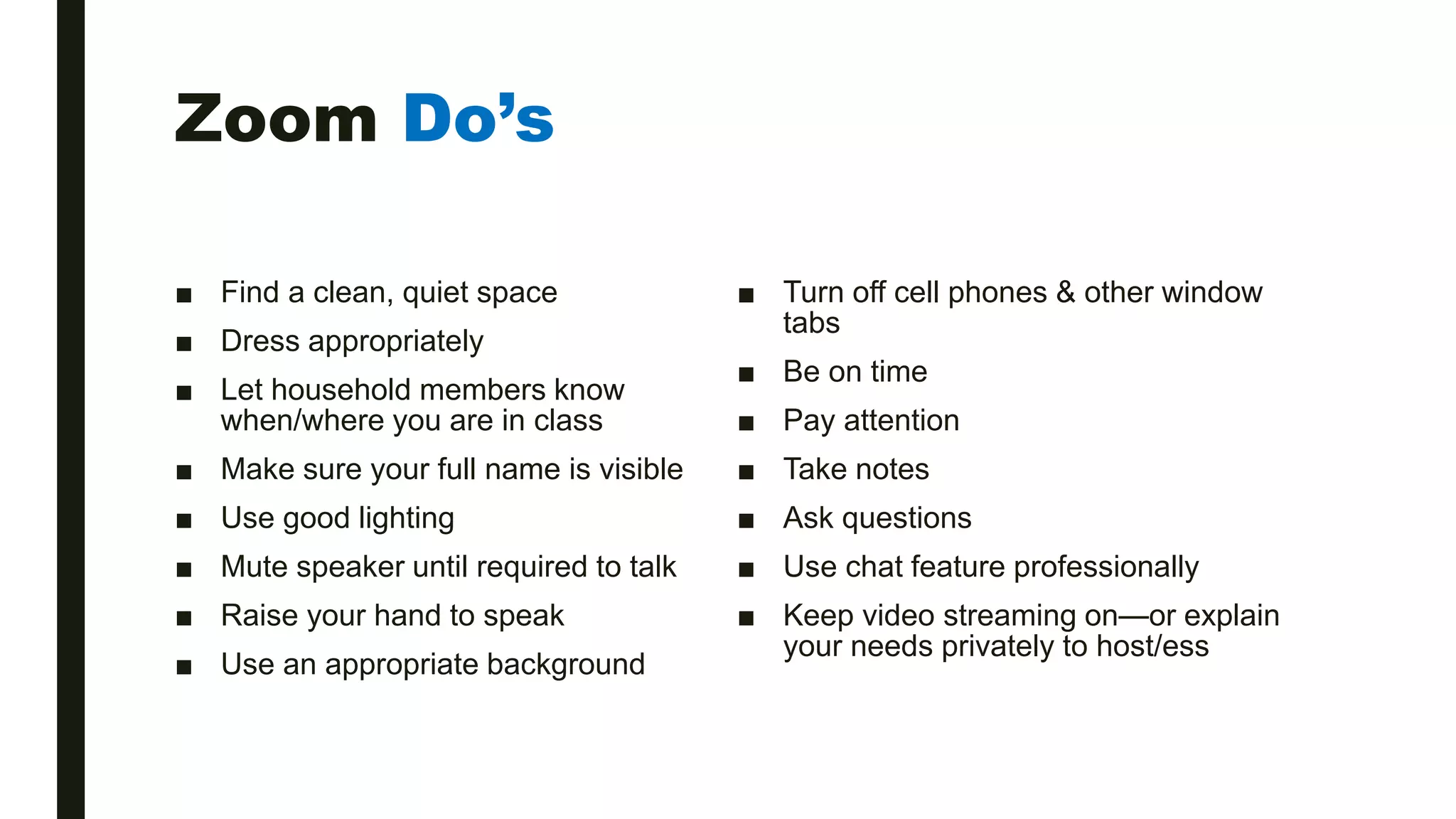 Zoom Do’s
■ Find a clean, quiet space
■ Dress appropriately
■ Let household members know
when/where you are in class
■ Make sure your full name is visible
■ Use good lighting
■ Mute speaker until required to talk
■ Raise your hand to speak
■ Use an appropriate background
■ Turn off cell phones & other window
tabs
■ Be on time
■ Pay attention
■ Take notes
■ Ask questions
■ Use chat feature professionally
■ Keep video streaming on—or explain
your needs privately to host/ess
 