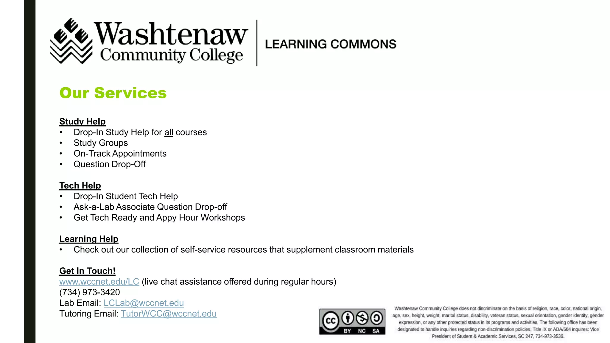 Our Services
Study Help
• Drop-In Study Help for all courses
• Study Groups
• On-Track Appointments
• Question Drop-Off
Tech Help
• Drop-In Student Tech Help
• Ask-a-Lab Associate Question Drop-off
• Get Tech Ready and Appy Hour Workshops
Learning Help
• Check out our collection of self-service resources that supplement classroom materials
Get In Touch!
www.wccnet.edu/LC (live chat assistance offered during regular hours)
(734) 973-3420
Lab Email: LCLab@wccnet.edu
Tutoring Email: TutorWCC@wccnet.edu
 