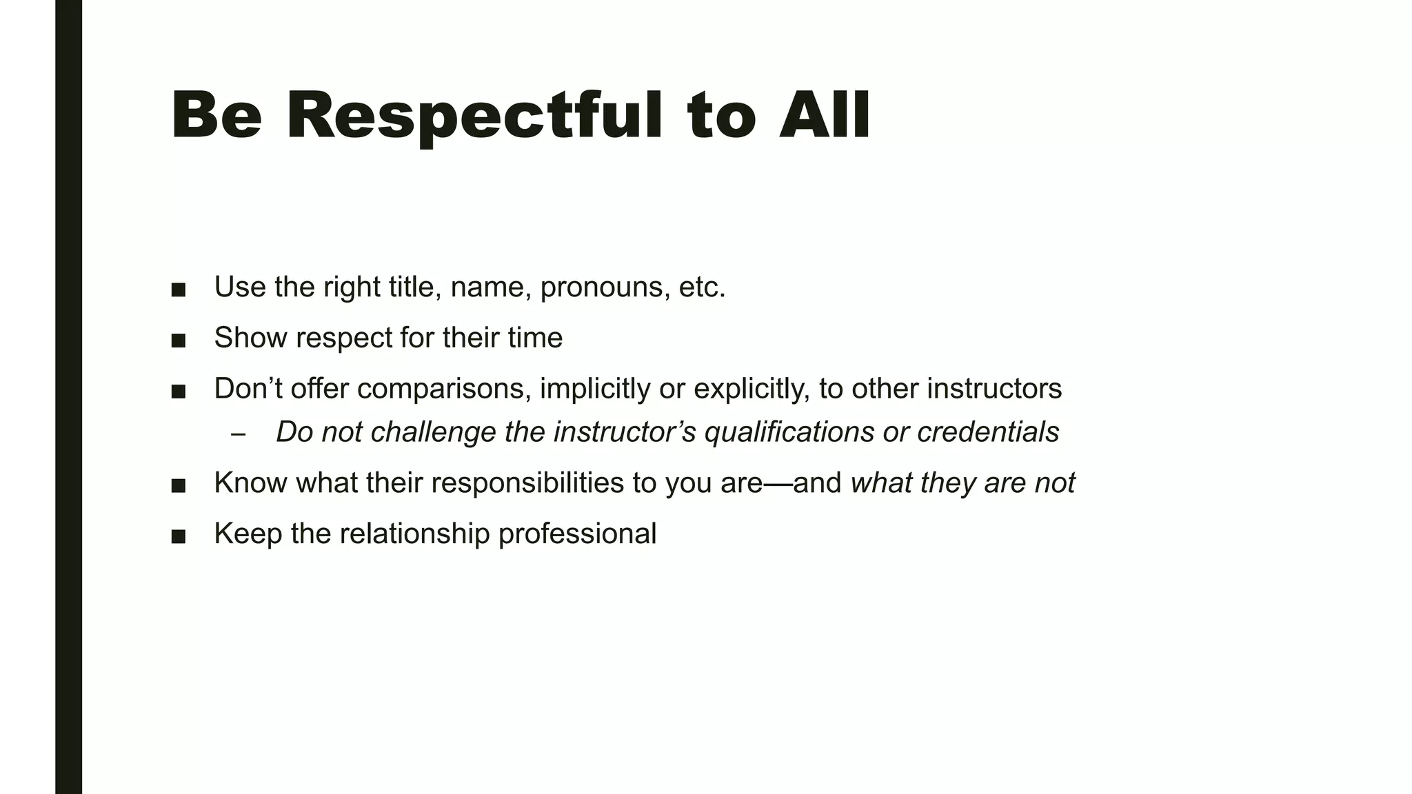 Be Respectful to All
■ Use the right title, name, pronouns, etc.
■ Show respect for their time
■ Don’t offer comparisons, implicitly or explicitly, to other instructors
– Do not challenge the instructor’s qualifications or credentials
■ Know what their responsibilities to you are—and what they are not
■ Keep the relationship professional
 