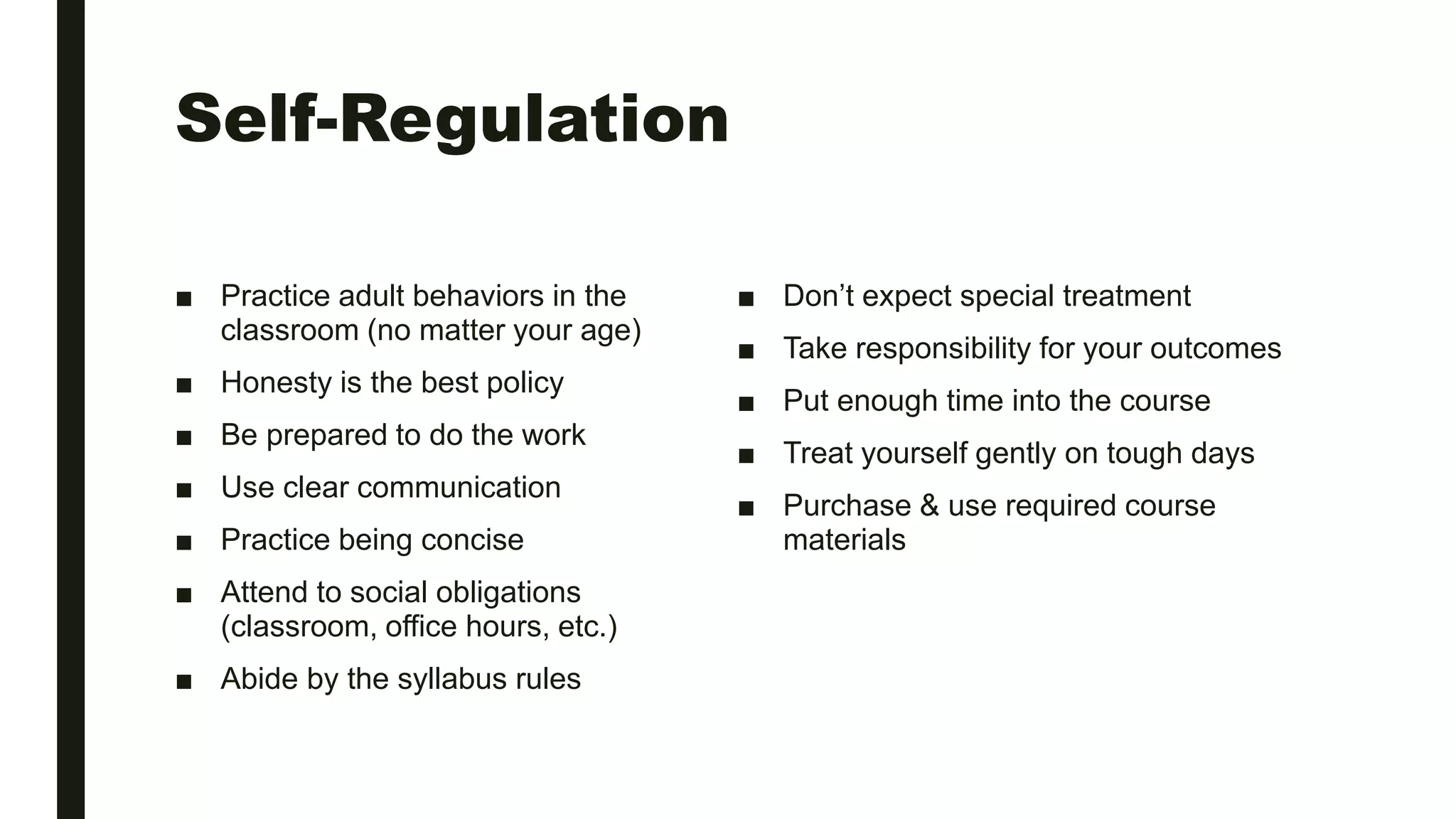 Self-Regulation
■ Practice adult behaviors in the
classroom (no matter your age)
■ Honesty is the best policy
■ Be prepared to do the work
■ Use clear communication
■ Practice being concise
■ Attend to social obligations
(classroom, office hours, etc.)
■ Abide by the syllabus rules
■ Don’t expect special treatment
■ Take responsibility for your outcomes
■ Put enough time into the course
■ Treat yourself gently on tough days
■ Purchase & use required course
materials
 