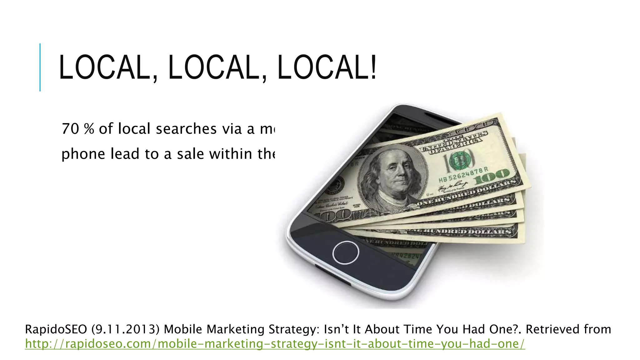 LOCAL, LOCAL, LOCAL!
70 % of local searches via a mobile
phone lead to a sale within the hour
RapidoSEO (9.11.2013) Mobile Marketing Strategy: Isn’t It About Time You Had One?. Retrieved from
http://rapidoseo.com/mobile-marketing-strategy-isnt-it-about-time-you-had-one/
 