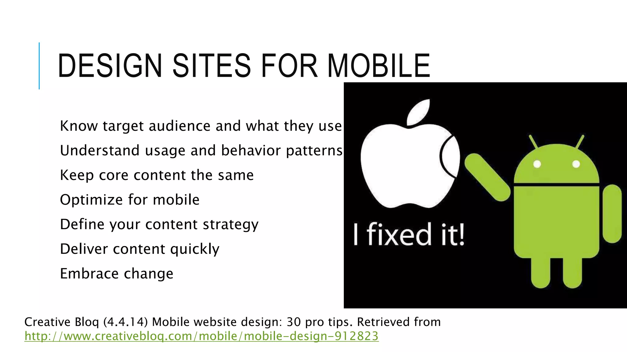 DESIGN SITES FOR MOBILE
Know target audience and what they use
Understand usage and behavior patterns
Keep core content the same
Optimize for mobile
Define your content strategy
Deliver content quickly
Embrace change
Creative Bloq (4.4.14) Mobile website design: 30 pro tips. Retrieved from
http://www.creativebloq.com/mobile/mobile-design-912823
 