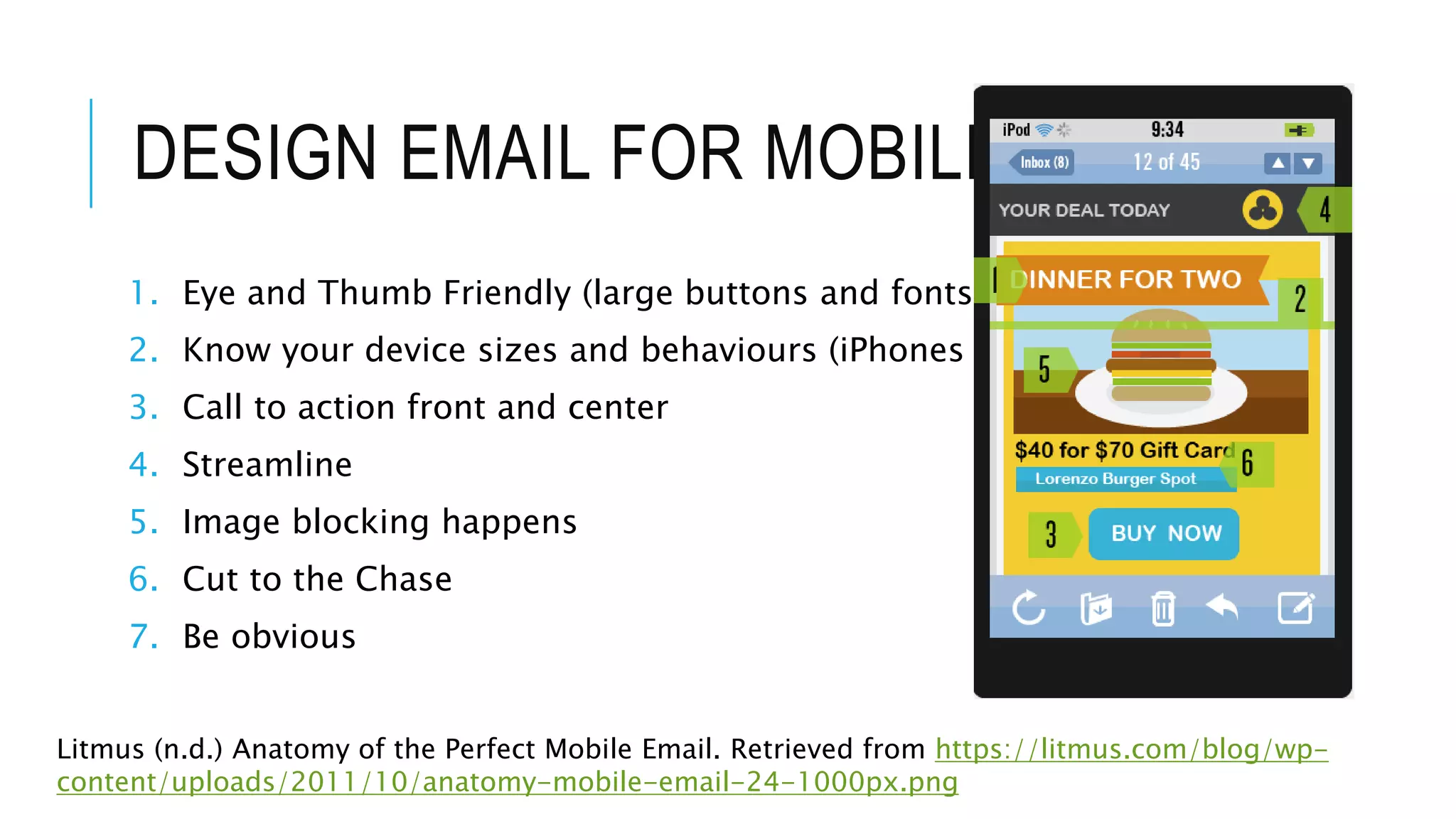 DESIGN EMAIL FOR MOBILE
1. Eye and Thumb Friendly (large buttons and fonts)
2. Know your device sizes and behaviours (iPhones are small)
3. Call to action front and center
4. Streamline
5. Image blocking happens
6. Cut to the Chase
7. Be obvious
Litmus (n.d.) Anatomy of the Perfect Mobile Email. Retrieved from https://litmus.com/blog/wp-
content/uploads/2011/10/anatomy-mobile-email-24-1000px.png
 