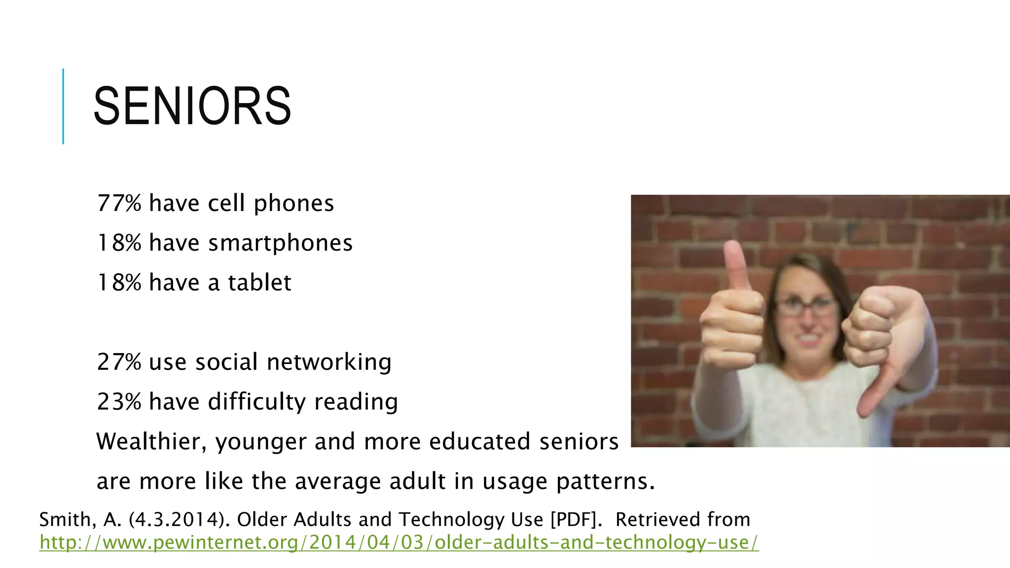 SENIORS
77% have cell phones
18% have smartphones
18% have a tablet
27% use social networking
23% have difficulty reading
Wealthier, younger and more educated seniors
are more like the average adult in usage patterns.
Smith, A. (4.3.2014). Older Adults and Technology Use [PDF]. Retrieved from
http://www.pewinternet.org/2014/04/03/older-adults-and-technology-use/
 