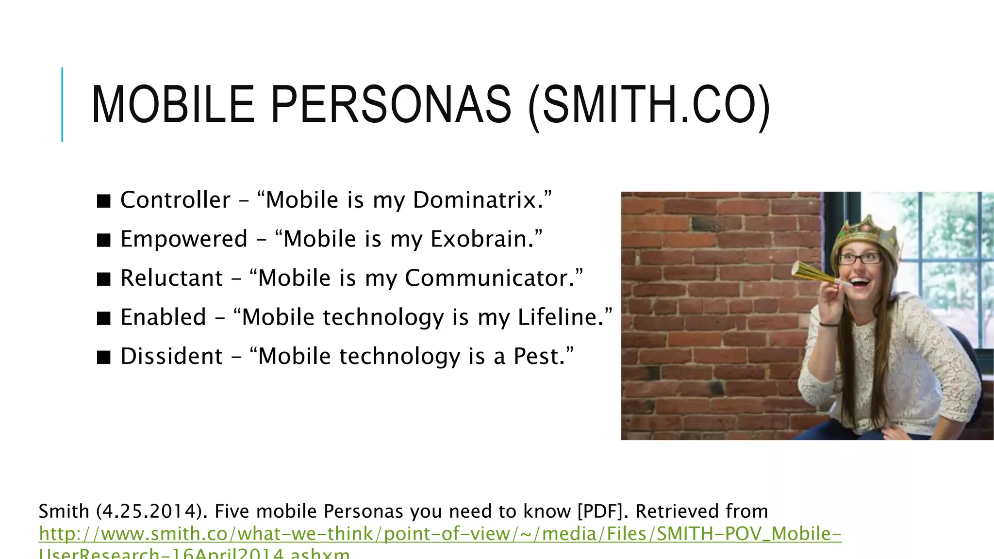 MOBILE PERSONAS (SMITH.CO)
■ Controller – “Mobile is my Dominatrix.”
■ Empowered – “Mobile is my Exobrain.”
■ Reluctant – “Mobile is my Communicator.”
■ Enabled – “Mobile technology is my Lifeline.”
■ Dissident – “Mobile technology is a Pest.”
Smith (4.25.2014). Five mobile Personas you need to know [PDF]. Retrieved from
http://www.smith.co/what-we-think/point-of-view/~/media/Files/SMITH-POV_Mobile-
 