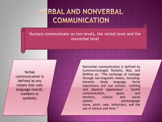 Verbal and nonverbal communicationHumans communicate on two levels, the verbal level and the nonverbal levelVerbal communication is defined as any means that uses language (words, numbers or symbols)Nonverbal communication is defined by CummunnicologistTortiello, Blot, and DeWine as: “The exchange of message through non-linguistic means, including: kisnestic (body language, facial expressions and eye contact, clothing and physical appearance , tactile communication, space and territory, culture and social system, paralanguage (tone, pitch, rate, inflection), and the use of silence and time.”