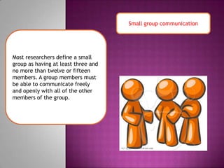 Small group communicationMost researchers define a small group as having at least three and no more than twelve or fifteen members. A group members must be able to communicate freely and openly with all of the other members of the group.