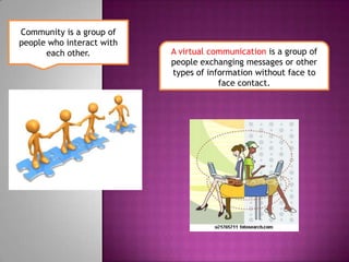 Community is a group of people who interact with each other.A virtual communication is a group of people exchanging messages or other types of information without face to face contact.