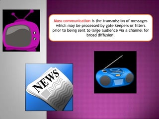 Mass communication is the transmission of messages which may be processed by gate keepers or filters prior to being sent to large audience via a channel for broad diffusion.
