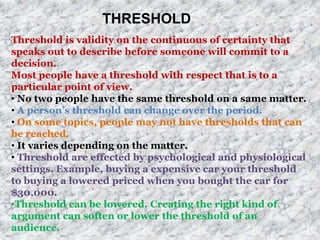 THRESHOLD
Threshold is validity on the continuous of certainty that
speaks out to describe before someone will commit to a
decision.
Most people have a threshold with respect that is to a
particular point of view.
• No two people have the same threshold on a same matter.
• A person’s threshold can change over the period.
• On some topics, people may not have thresholds that can
be reached.
• It varies depending on the matter.
• Threshold are effected by psychological and physiological
settings. Example, buying a expensive car your threshold
to buying a lowered priced when you bought the car for
$30,000.
•Threshold can be lowered. Creating the right kind of
argument can soften or lower the threshold of an
audience.
 