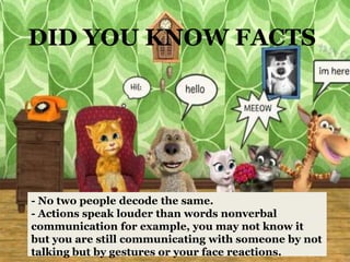 DID YOU KNOW FACTS




- No two people decode the same.
- Actions speak louder than words nonverbal
communication for example, you may not know it
but you are still communicating with someone by not
talking but by gestures or your face reactions.
 