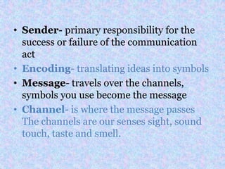 • Sender- primary responsibility for the
  success or failure of the communication
  act
• Encoding- translating ideas into symbols
• Message- travels over the channels,
  symbols you use become the message
• Channel- is where the message passes
  The channels are our senses sight, sound
  touch, taste and smell.
 