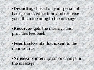 •Decoding- based on your personal
background, education ,and exercise
you attach meaning to the message

•Receiver-gets the message and
provides feedback

•Feedback- data that is sent to the
main source

•Noise-any interruption or change in
the message
 