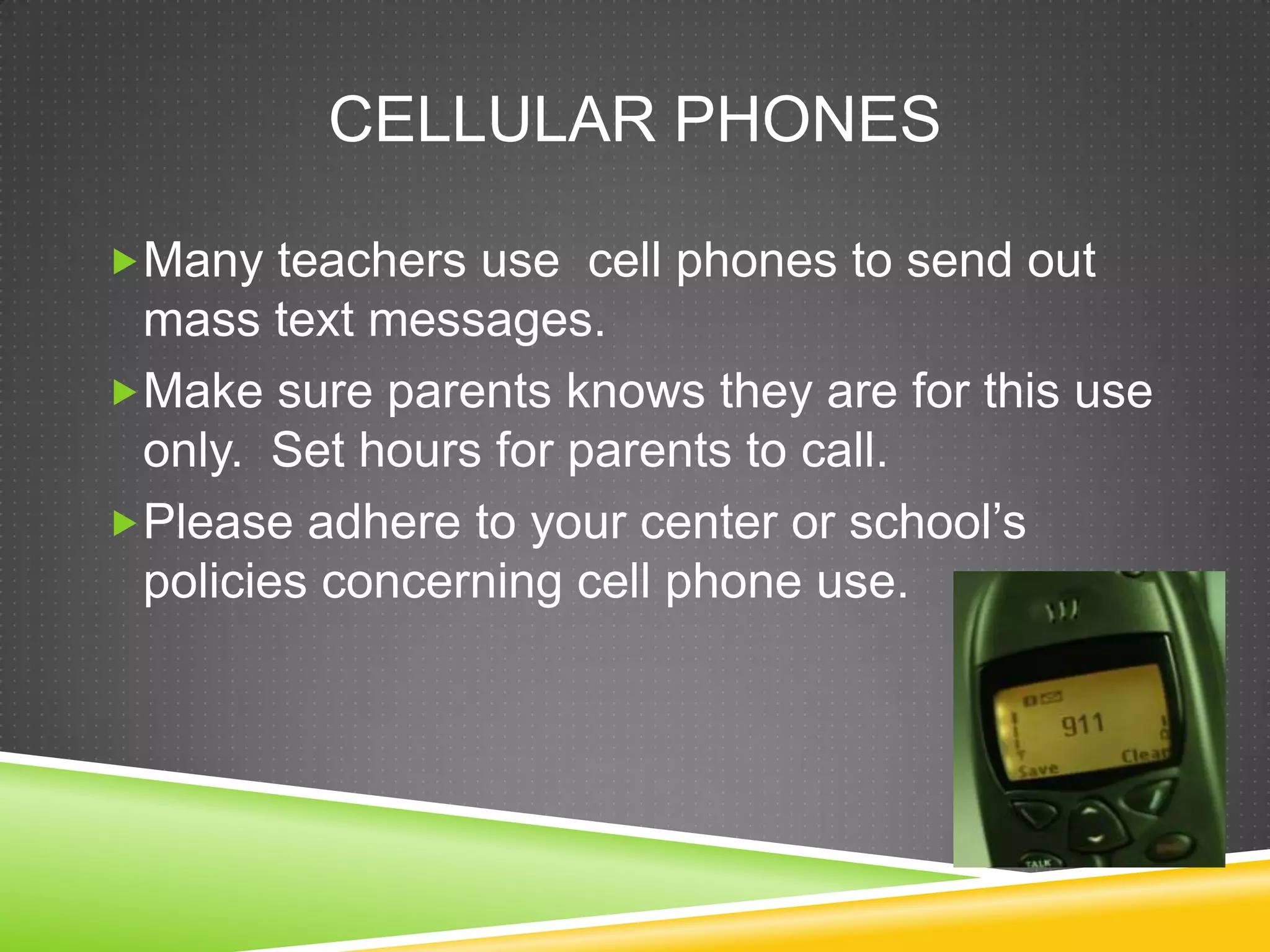 CELLULAR PHONES

Many teachers use cell phones to send out
 mass text messages.
Make sure parents knows they are for this use
 only. Set hours for parents to call.
Please adhere to your center or school’s
 policies concerning cell phone use.
 