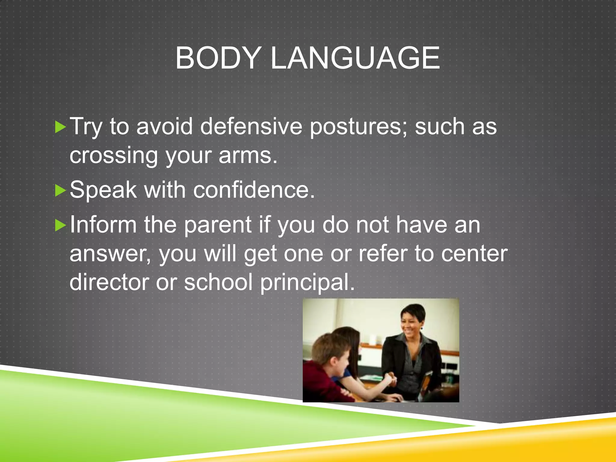 BODY LANGUAGE

Try to avoid defensive postures; such as
 crossing your arms.
Speak with confidence.
Inform the parent if you do not have an
 answer, you will get one or refer to center
 director or school principal.
 