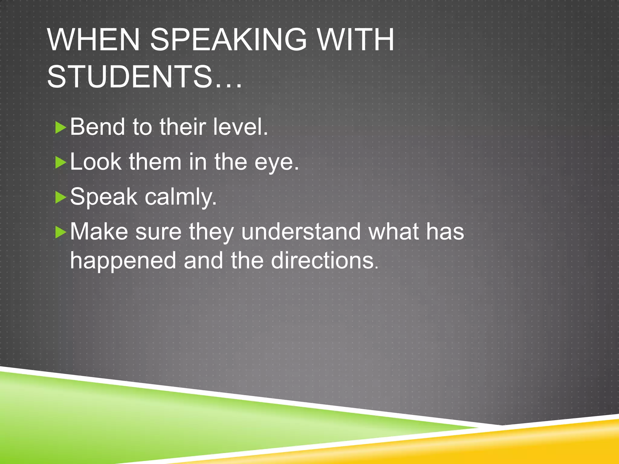 WHEN SPEAKING WITH
STUDENTS…
Bend to their level.
Look them in the eye.
Speak calmly.
Make sure they understand what has
 happened and the directions.
 
