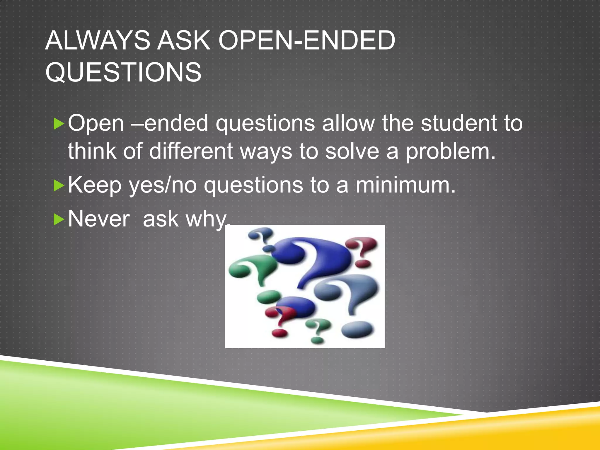 ALWAYS ASK OPEN-ENDED
QUESTIONS
Open –ended questions allow the student to
 think of different ways to solve a problem.
Keep yes/no questions to a minimum.
Never ask why.
 