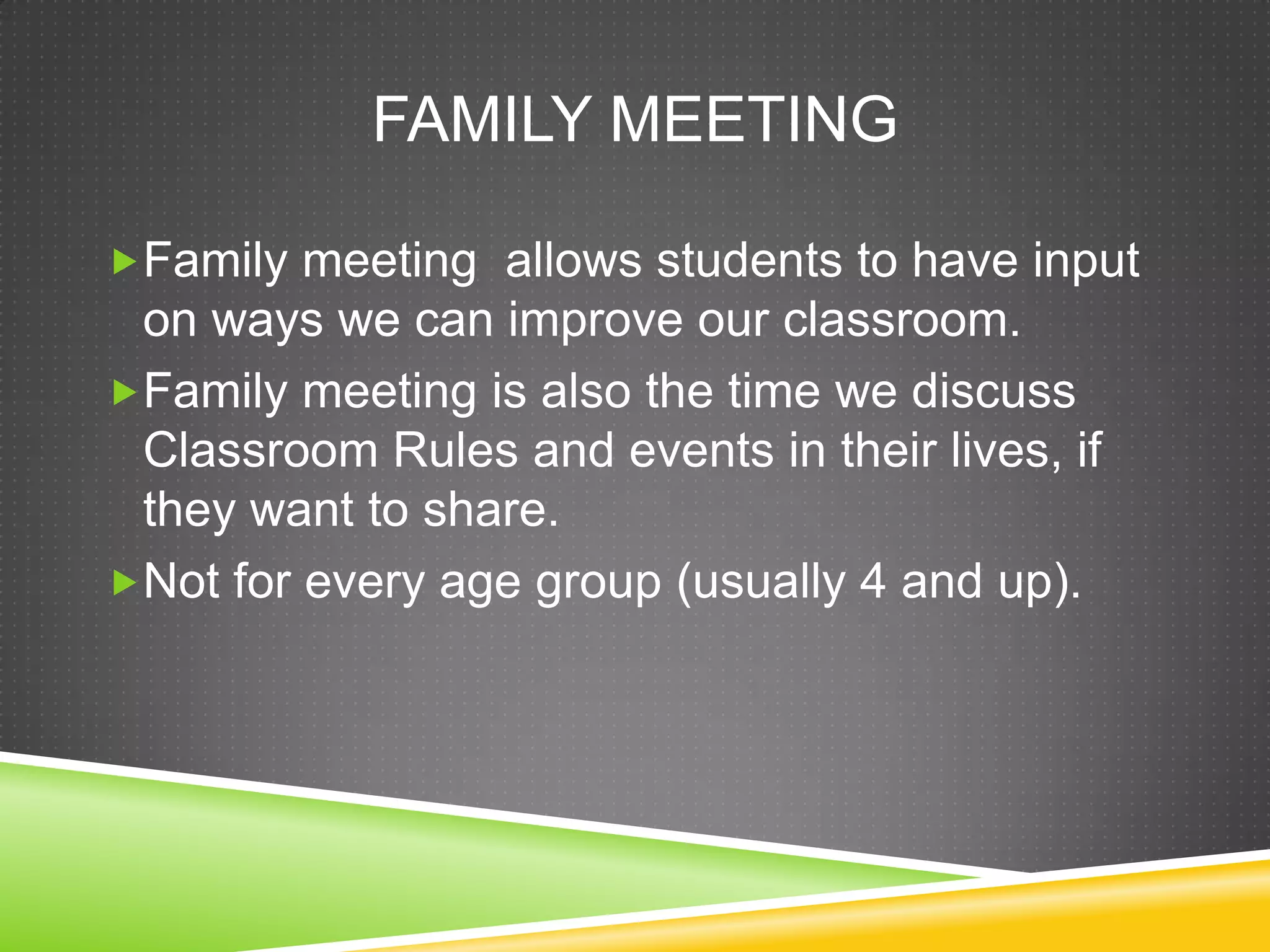 FAMILY MEETING

Family meeting allows students to have input
 on ways we can improve our classroom.
Family meeting is also the time we discuss
 Classroom Rules and events in their lives, if
 they want to share.
Not for every age group (usually 4 and up).
 