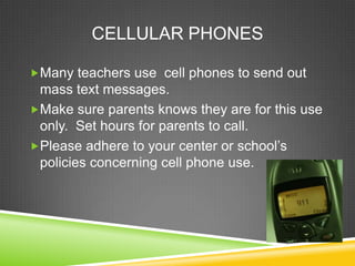 CELLULAR PHONES

Many teachers use cell phones to send out
 mass text messages.
Make sure parents knows they are for this use
 only. Set hours for parents to call.
Please adhere to your center or school’s
 policies concerning cell phone use.
 