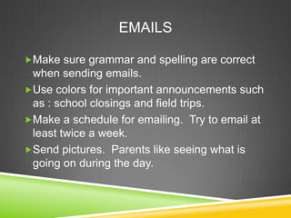EMAILS

Make sure grammar and spelling are correct
 when sending emails.
Use colors for important announcements such
 as : school closings and field trips.
Make a schedule for emailing. Try to email at
 least twice a week.
Send pictures. Parents like seeing what is
 going on during the day.
 