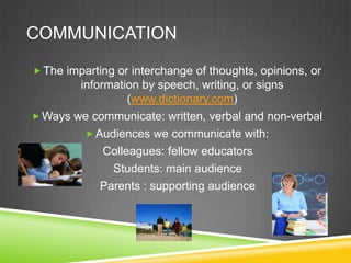 COMMUNICATION

 The imparting or interchange of thoughts, opinions, or
        information by speech, writing, or signs
                  (www.dictionary.com)
 Ways we communicate: written, verbal and non-verbal
          Audiences we communicate with:
             Colleagues: fellow educators
              Students: main audience
            Parents : supporting audience
 