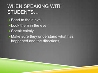 WHEN SPEAKING WITH
STUDENTS…
Bend to their level.
Look them in the eye.
Speak calmly.
Make sure they understand what has
 happened and the directions.
 