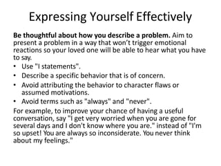 Expressing Yourself Effectively
Be thoughtful about how you describe a problem. Aim to
present a problem in a way that won’t trigger emotional
reactions so your loved one will be able to hear what you have
to say.
• Use "I statements".
• Describe a specific behavior that is of concern.
• Avoid attributing the behavior to character flaws or
assumed motivations.
• Avoid terms such as "always" and "never".
For example, to improve your chance of having a useful
conversation, say "I get very worried when you are gone for
several days and I don't know where you are." instead of "I'm
so upset! You are always so inconsiderate. You never think
about my feelings."
 