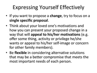 Expressing Yourself Effectively
• If you want to propose a change, try to focus on a
single specific proposal.
• Think about your loved one's motivations and
how you can present your proposed change in a
way that will appeal to his/her motivations (e.g.
offer some thing, activity or privilege he/she
wants or appeal to his/her self-image or concern
for other family members).
• Be flexible in considering alternative solutions
that may be a better compromise that meets the
most important needs of each person.
 
