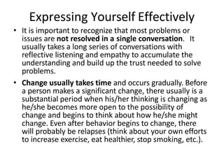Expressing Yourself Effectively
• It is important to recognize that most problems or
issues are not resolved in a single conversation. It
usually takes a long series of conversations with
reflective listening and empathy to accumulate the
understanding and build up the trust needed to solve
problems.
• Change usually takes time and occurs gradually. Before
a person makes a significant change, there usually is a
substantial period when his/her thinking is changing as
he/she becomes more open to the possibility of
change and begins to think about how he/she might
change. Even after behavior begins to change, there
will probably be relapses (think about your own efforts
to increase exercise, eat healthier, stop smoking, etc.).
 