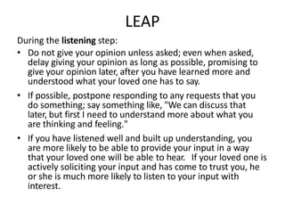 LEAP
During the listening step:
• Do not give your opinion unless asked; even when asked,
delay giving your opinion as long as possible, promising to
give your opinion later, after you have learned more and
understood what your loved one has to say.
• If possible, postpone responding to any requests that you
do something; say something like, "We can discuss that
later, but first I need to understand more about what you
are thinking and feeling."
• If you have listened well and built up understanding, you
are more likely to be able to provide your input in a way
that your loved one will be able to hear. If your loved one is
actively soliciting your input and has come to trust you, he
or she is much more likely to listen to your input with
interest.
 